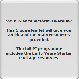 'At-a-Glance Pictorial Overview'

This 5 page leaflet will give you 
an idea of the main resources 
provided.

The full PI programme
includes the Early Years Starter 
Package resources.