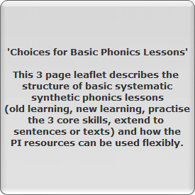 'Choices for Basic Phonics Lessons'

This 3 page leaflet describes the 
structure of basic systematic
synthetic phonics lessons
(old learning, new learning, practise
the 3 core skills, extend to 
sentences or texts) and how the
PI resources can be used flexibly.